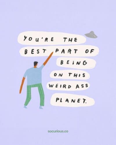You’re the best part of being on this weird ass planet