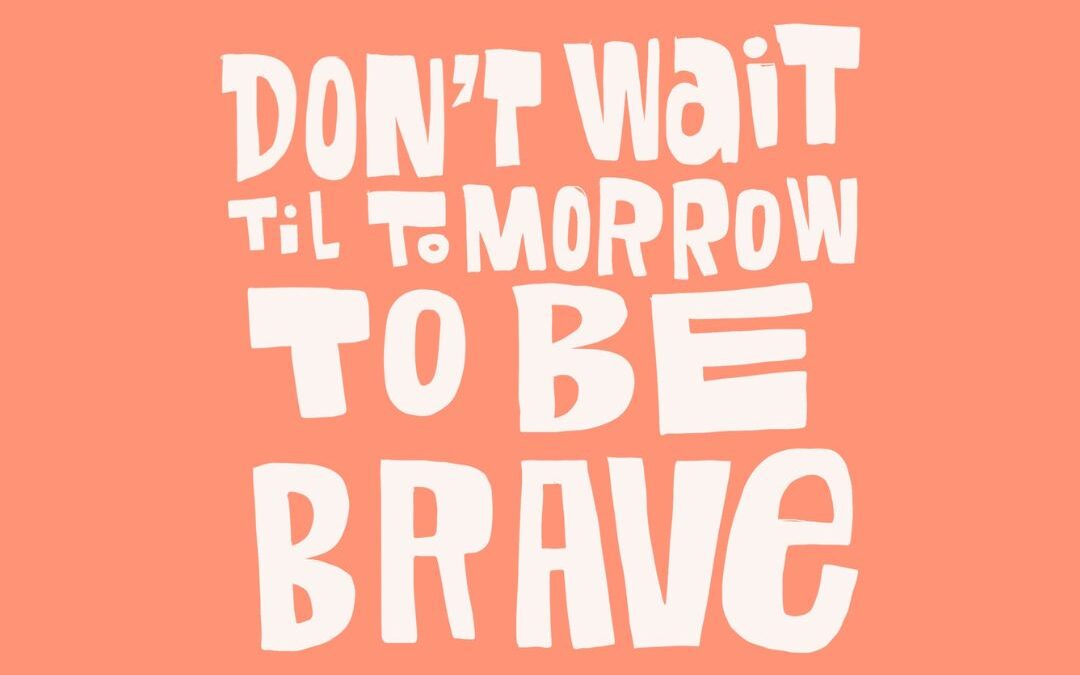 don’t wait til tomorrow to be brave
