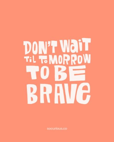 don’t wait til tomorrow to be brave