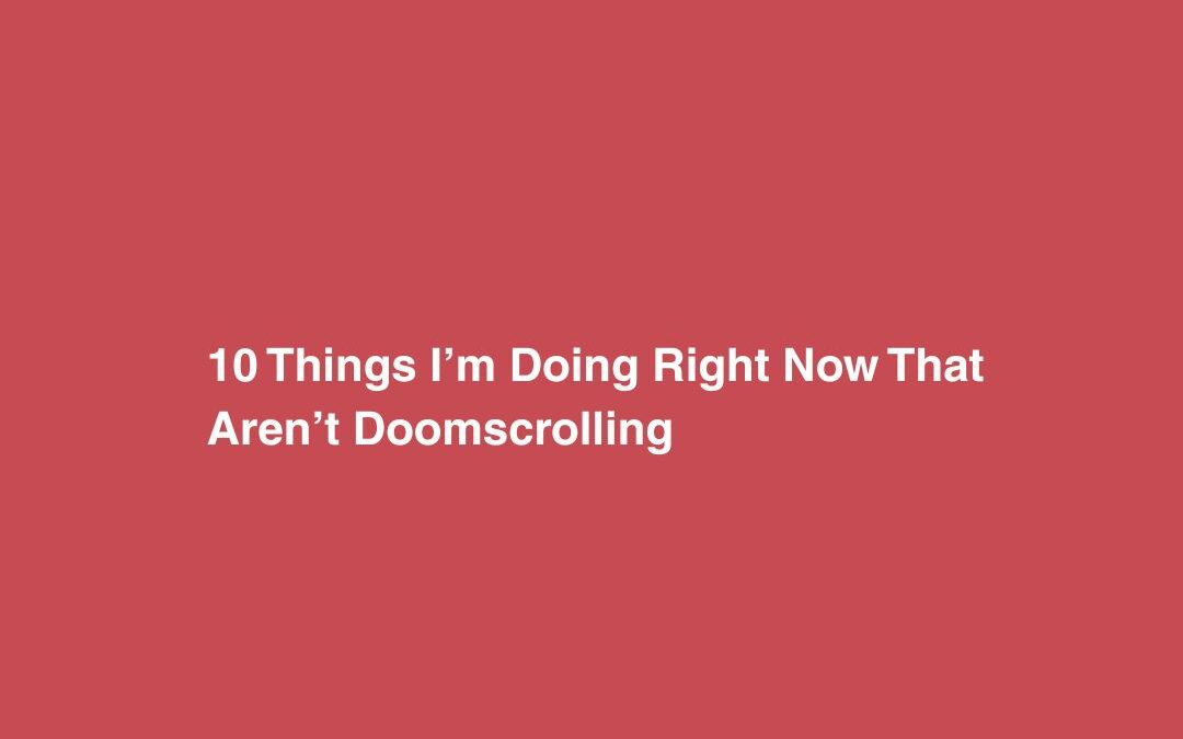 10 Things I’m Doing Right Now That Aren’t Doomscrolling